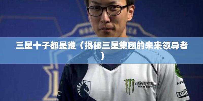 三星十子都是谁（揭秘三星集团的未来领导者）