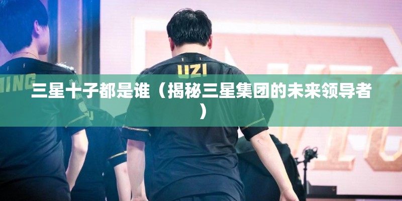 三星十子都是谁（揭秘三星集团的未来领导者）