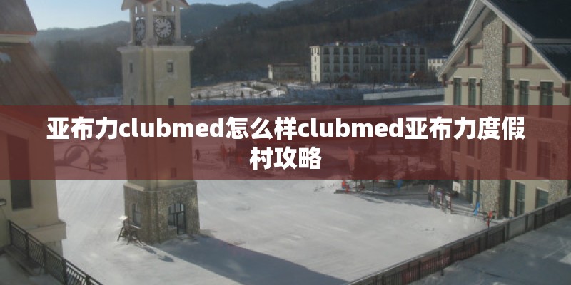 亚布力clubmed怎么样clubmed亚布力度假村攻略
