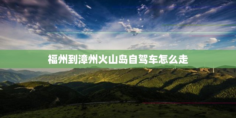 福州到漳州火山岛自驾车怎么走