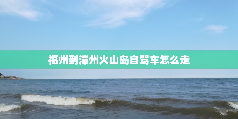 福州到漳州火山岛自驾车怎么走 福州到漳州火山岛自驾车怎么走