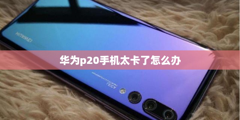 华为p20手机太卡了怎么办