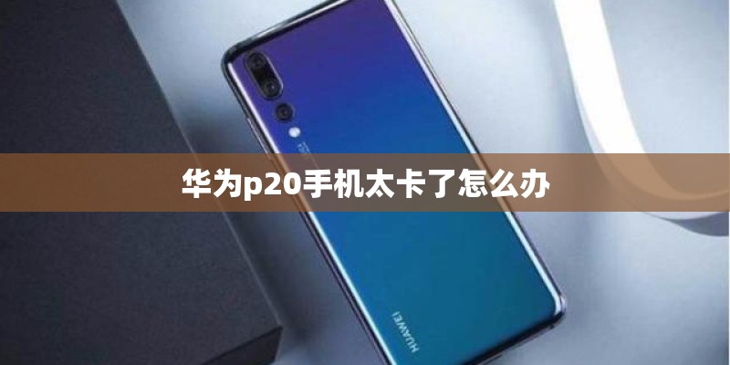 华为p20手机太卡了怎么办 华为p20手机太卡了怎么办