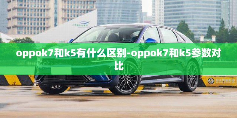 oppok7和k5有什么区别-oppok7和k5参数对比