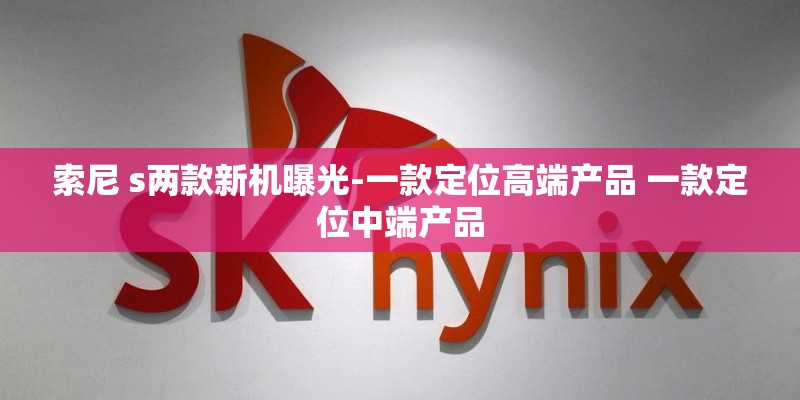 索尼 s两款新机曝光-一款定位高端产品 一款定位中端产品