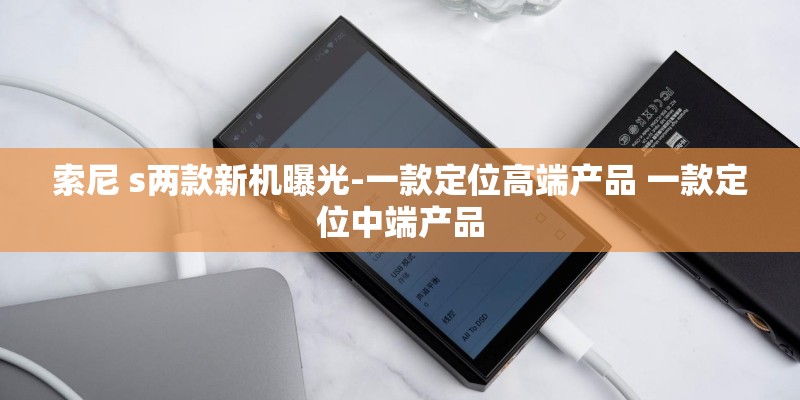 索尼 s两款新机曝光-一款定位高端产品 一款定位中端产品 索尼 s两款新机曝光-一款定位高端产品 一款定位中端产品