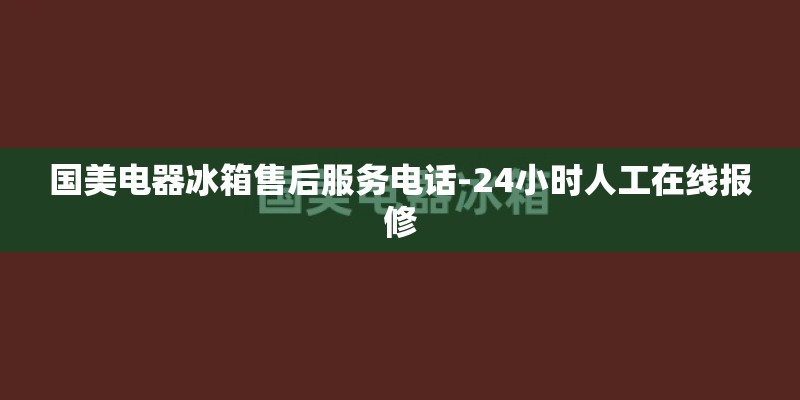 国美电器冰箱售后服务电话-24小时人工在线报修