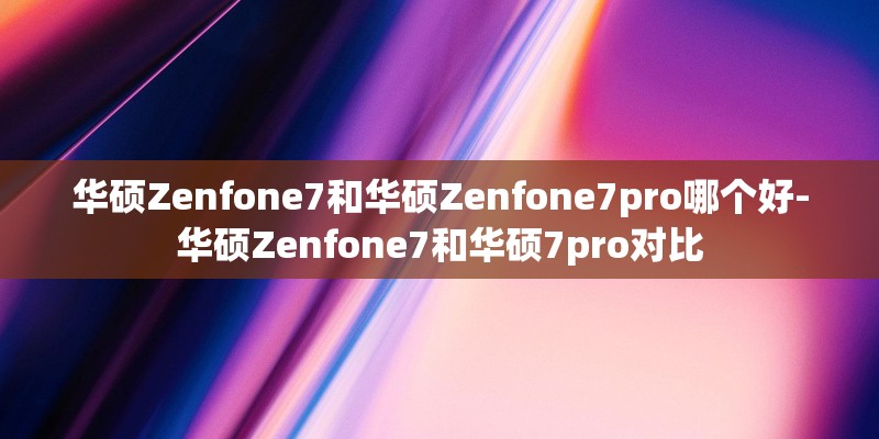 华硕Zenfone7和华硕Zenfone7pro哪个好-华硕Zenfone7和华硕7pro对比